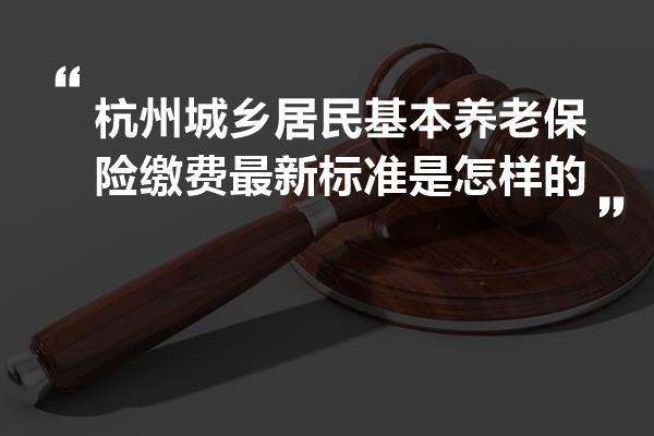 杭州城乡居民基本养老保险缴费最新标准是怎样的